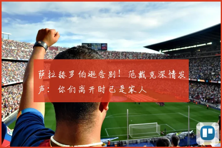 萨拉赫罗伯逊告别！范戴克深情发声：你们离开时已是家人