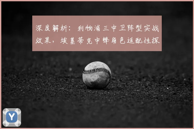 深度解析：利物浦三中卫阵型实战效果，埃基蒂克中锋角色适配性探讨