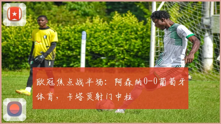欧冠焦点战半场：阿森纳0-0葡萄牙体育，卡塔莫射门中柱