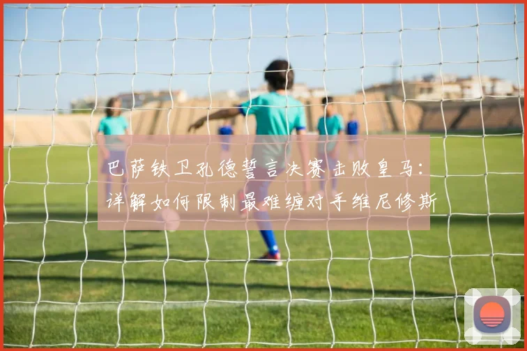 巴萨铁卫孔德誓言决赛击败皇马：详解如何限制最难缠对手维尼修斯