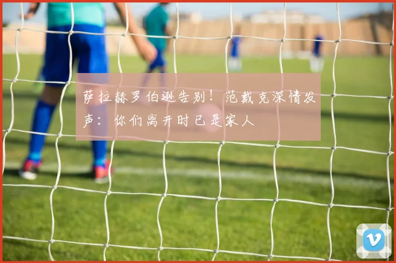 萨拉赫罗伯逊告别！范戴克深情发声：你们离开时已是家人