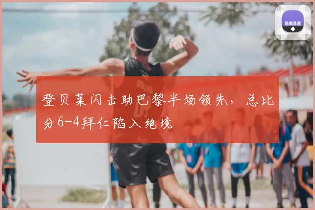 登贝莱闪击助巴黎半场领先，总比分6-4拜仁陷入绝境