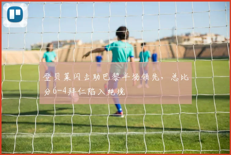 登贝莱闪击助巴黎半场领先，总比分6-4拜仁陷入绝境