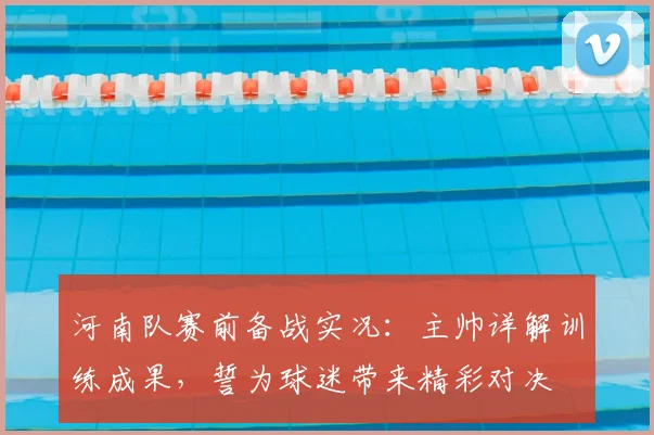 河南队赛前备战实况：主帅详解训练成果，誓为球迷带来精彩对决